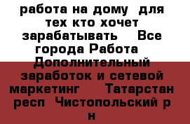 работа на дому  для тех кто хочет зарабатывать. - Все города Работа » Дополнительный заработок и сетевой маркетинг   . Татарстан респ.,Чистопольский р-н